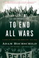 To End All Wars: A Story of Loyalty and Rebellion, 1914-1918 by Adam Hochschild