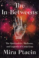 The In-Betweens: The Spiritualists, Mediums, and Legends of Camp Etna by Mira Ptacin